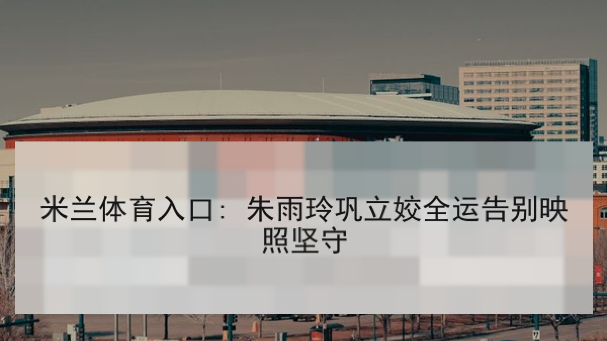 米兰体育入口: 朱雨玲巩立姣全运告别映照坚守