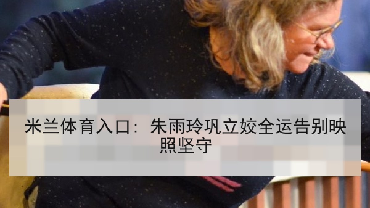 米兰体育入口: 朱雨玲巩立姣全运告别映照坚守