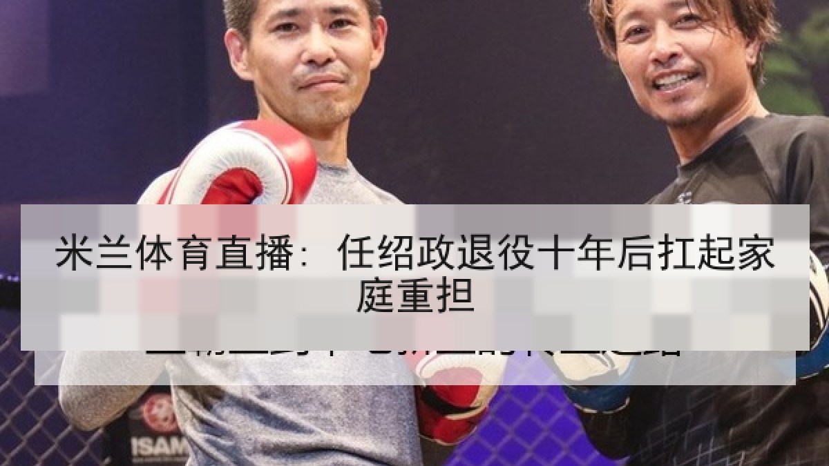 米兰体育直播: 任绍政退役十年后扛起家庭重担