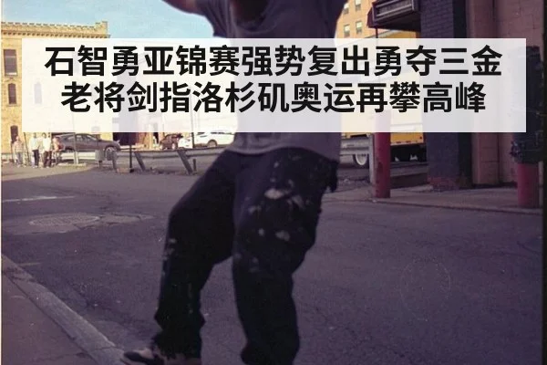 石智勇亚锦赛强势复出勇夺三金 老将剑指洛杉矶奥运再攀高峰