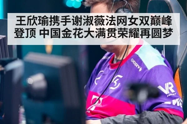 王欣瑜携手谢淑薇法网女双巅峰登顶 中国金花大满贯荣耀再圆梦